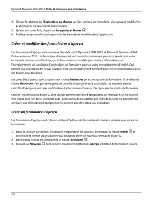 Microsoft Dynamics CRM 2013: Créer et concevoir des formulaires
262
4. Glissez les champs de l’Explorateur de champs vers les sections du formulaire. Vous pouvez modifier les
gestionnaires d’événements du formulaire.
5. Quand vous avez fini, cliquez sur Enregistrer et fermer .
6. Publiez les personnalisations pour voir les formulaires modifiés dans l’application.
Créer et modifier des formulaires d’aperçu
Les formulaires d’aperçu sont nouveaux dans Microsoft Dynamics CRM 2013 et Microsoft Dynamics CRM
Online automne 2013. Un formulaire d’aperçu est un type de formulaire qui peut être ajouté à un autre
formulaire comme contrôle d’aperçu. Ils fournissent un modèle pour voir les informations sur
l’enregistrement de la relation d’entité dans un formulaire pour un autre enregistrement d’entité. Ceci
permet aux utilisateurs de ne pas naviguer vers un enregistrement différent pour voir les informations qu’ils
ont besoin pour travailler.
Les contrôles d’aperçu sont associés à un champ Recherche qui est inclus dans le formulaire. Si la valeur du
champ Recherche n’est pas renseignée, le contrôle d’aperçu ne sera pas visible. Les données dans le
contrôle d’aperçu ne sont pas modifiables et le formulaire d’aperçu n’accepte pas les scripts de formulaire.
Comme les formulaires d’aperçu sont utilisés comme contrôle d’aperçu dans un formulaire, ils ne peuvent
être inclus dans l’en-tête, le pied de page ou les zones de navigation. Les rôles de sécurité ne peuvent être
attribués aux formulaires d’aperçu et ils ne peuvent pas être activés ou désactivés.
Créer un formulaire d’aperçu
Les formulaires d’aperçu sont créés en utilisant l’éditeur de formulaire de manière similaire que les autres
formulaires.
1. Dans la solution par défaut, en utilisant l’explorateur de solution, développez le nœud Entités et
sélectionnez l’entité pour laquelle vous souhaitez créer un nouveau formulaire d’aperçu.
2. Développez l’entité et sélectionnez le nœud Formulaire .
3. Cliquez sur Nouveau dans la barre d’outils et sélectionnez Aperçu. L’éditeur de formulaire s’ouvre.
 