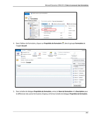 Microsoft Dynamics CRM 2013: Créer et concevoir des formulaires
263
4. Dans l’éditeur de formulaire, cliquez sur Propriétés du formulaire , dans le groupe Formulaire de
l’onglet Accueil.
5. Dans la boîte de dialogue Propriétés du formulaire, entrez le Nom du formulaire et la Description pour
le différencier des autres formulaires d’aperçu et fermez la boîte de dialogue Propriétés du formulaire.
 