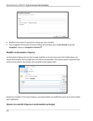 Microsoft Dynamics CRM 2013: Créer et concevoir des formulaires
264
X
6. Modifiez le formulaire en ajoutant les champs que vous souhaitez.
7. Pour enregistrer le formulaire et fermez l’éditeur de formulaire, dans l’onglet Accueil, du groupe
Enregistrer, cliquez sur Enregistrer et fermer .
Modifier un formulaire d’aperçu
Les formulaires d’aperçu ont une mise en page simplifiée car ils sont conçus pour être visibles depuis une
section de formulaire. Seul un onglet avec une colonne est disponible. Vous pouvez ajouter uniquement des
sections d’une colonne, des champs, des sous-grilles et des espaces vides.
Quand vous modifiez un formulaire d’aperçu, vous devez publier vos modifications pour qu’ils soient visibles
dans l’application.
Ajouter un contrôle d’aperçu à un formulaire principal
 