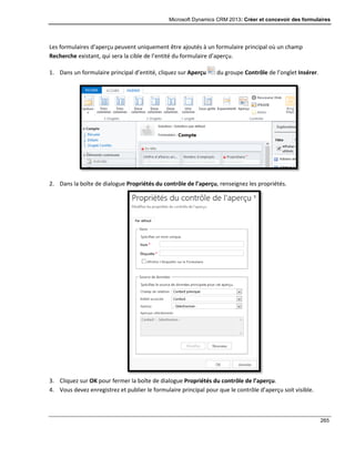 Microsoft Dynamics CRM 2013: Créer et concevoir des formulaires
265
Les formulaires d’aperçu peuvent uniquement être ajoutés à un formulaire principal où un champ
Recherche existant, qui sera la cible de l’entité du formulaire d’aperçu.
1. Dans un formulaire principal d’entité, cliquez sur Aperçu du groupe Contrôle de l’onglet Insérer.
2. Dans la boîte de dialogue Propriétés du contrôle de l’aperçu, renseignez les propriétés.
3. Cliquez sur OK pour fermer la boîte de dialogue Propriétés du contrôle de l’aperçu.
4. Vous devez enregistrez et publier le formulaire principal pour que le contrôle d’aperçu soit visible.
 