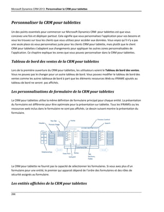 Microsoft Dynamics CRM 2013: Personnaliser la CRM pour tablettes
266
Personnaliser la CRM pour tablettes
Un des points essentiels pour commercer sur Microsoft Dynamics CRM pour tablettes est que vous
concevez une fois et déployer partout. Cela signifie que vous personnalisez l’application pour vos besoins et
vous les trouvez sur tous les clients que vous utilisez pour accéder aux données. Vous voyez qu’il n’y a pas
une seule place où vous personnalisez juste pour les clients CRM pour tablette, mais plutôt que le client
CRM pour tablettes s’adaptent aux changements pour appliquer les autres zones personnalisables de
l’application. Ce chapitre explique les zones que vous pouvez personnaliser dans la CRM pour tablettes.
Tableau de bord des ventes de la CRM pour tablettes
Lors de la première ouverture du CRM pour tablettes, les utilisateurs voient le Tableau de bord des ventes.
Vous ne pouvez pas le changer pour un autre tableau de bord. Vous pouvez modifier le tableau de bord des
ventes comme les autres tableaux de bord à part que les éléments ressources Web ou IFRAME ajoutés au
tableau de bord ne seront pas affichés.
Les personnalisations de formulaire de la CRM pour tablettes
La CRM pour tablettes utilise la même définition de formulaire principal pour chaque entité. La présentation
du formulaire est différente pour être optimisée pour la présentation sur tablette. Tous les IFRAMEs ou les
ressources web inclus dans le formulaire ne sont pas affichés. Le dessin suivant montre la présentation du
formulaire.
La CRM pour tablette ne fournit pas la capacité de sélectionner les formulaires. Si vous avez plus d’un
formulaire pour une entité, le premier qui apparait dépend de l’ordre des formulaires et des rôles de
sécurité assignés au formulaire.
Les entités affichées de la CRM pour tablettes
 