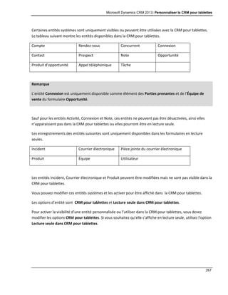 Microsoft Dynamics CRM 2013: Personnaliser la CRM pour tablettes
267
Certaines entités systèmes sont uniquement visibles ou peuvent être utilisées avec la CRM pour tablettes.
Le tableau suivant montre les entités disponibles dans la CRM pour tablettes.
Compte Rendez-vous Concurrent Connexion
Contact Prospect Note Opportunité
Produit d’opportunité Appel téléphonique Tâche
Remarque
L’entité Connexion est uniquement disponible comme élément des Parties prenantes et de l’Équipe de
vente du formulaire Opportunité.
Sauf pour les entités Activité, Connexion et Note, ces entités ne peuvent pas être désactivées, ainsi elles
n’apparaissent pas dans la CRM pour tablettes ou elles pourront être en lecture seule.
Les enregistrements des entités suivantes sont uniquement disponibles dans les formulaires en lecture
seules.
Incident Courrier électronique Pièce jointe du courrier électronique
Produit Équipe Utilisateur
Les entités Incident, Courrier électronique et Produit peuvent être modifiées mais ne sont pas visible dans la
CRM pour tablettes.
Vous pouvez modifier ces entités systèmes et les activer pour être affiché dans la CRM pour tablettes.
Les options d’entité sont CRM pour tablettes et Lecture seule dans CRM pour tablettes.
Pour activer la visibilité d’une entité personnalisée ou l’utiliser dans la CRM pour tablettes, vous devez
modifier les options CRM pour tablettes. Si vous souhaitez qu’elle s’affiche en lecture seule, utilisez l’option
Lecture seule dans CRM pour tablettes.
 