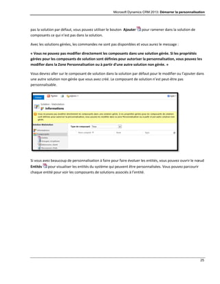 Microsoft Dynamics CRM 2013: Démarrer la personnalisation
25
pas la solution par défaut, vous pouvez utiliser le bouton Ajouter pour ramener dans la solution de
composants ce qui n’est pas dans la solution.
Avec les solutions gérées, les commandes ne sont pas disponibles et vous aurez le message :
« Vous ne pouvez pas modifier directement les composants dans une solution gérée. Si les propriétés
gérées pour les composants de solution sont définies pour autoriser la personnalisation, vous pouvez les
modifier dans la Zone Personnalisation ou à partir d’une autre solution non gérée. »
Vous devrez aller sur le composant de solution dans la solution par défaut pour le modifier ou l’ajouter dans
une autre solution non gérée que vous avez créé. Le composant de solution n’est peut-être pas
personnalisable.
Si vous avez beaucoup de personnalisation à faire pour faire évoluer les entités, vous pouvez ouvrir le nœud
Entités pour visualiser les entités du système qui peuvent être personnalisées. Vous pouvez parcourir
chaque entité pour voir les composants de solutions associés à l’entité.
 