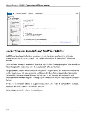 Microsoft Dynamics CRM 2013: Personnaliser la CRM pour tablettes
268
Modifier les options de navigations de la CRM pour tablettes
La CRM pour tablettes utilise la même base de données du plan de site pour fournir les options de
navigation que celui de l’application web à part qu’il est optimisé pour les présentations utilisant une
tablette.
Si une entité est active pour la CRM pour tablettes et apparaît dans la barre de navigation pour l’application
Web, elle apparaîtra aussi dans la barre de navigation de la CRM pour tablettes.
Les groupements par zone dans le client Web sont ignorés. Les applications CRM pour tablettes montre les
entités sous forme de liste plate. Une entité peut être ajoutée dans plusieurs groupes dans l’application
Web. La CRM pour tablettes les affiche dans une liste plate et sans doublons. Votre rôle de sécurité
Microsoft Dynamics CRM est respecté pour ne pas voir l’entité à moins d’avoir l’accès en lecture seule pour
l’entité.
L’ordre des éléments dans la barre de navigation est déterminé selon l’ordre du plan de site. S’il existe des
doublons, la première instance est seulement montrée.
Les entités personnalisées utilisent l’icône de l’entité.
 