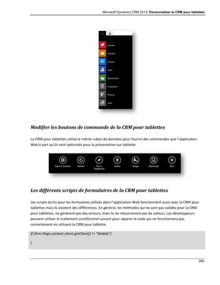 Microsoft Dynamics CRM 2013: Personnaliser la CRM pour tablettes
269
Modifier les boutons de commande de la CRM pour tablettes
La CRM pour tablettes utilise le même ruban de données pour fournir des commandes que l’application
Web à part qu’ils sont optimisés pour la présentation sur tablette.
Les différents scripts de formulaires de la CRM pour tablettes
Les scripts écrits pour les formulaires utilisés dans l’application Web fonctionnent aussi avec la CRM pour
tablettes mais ils existent des différences. En général, les méthodes qui ne sont pas valides pour la CRM
pour tablettes, ne génèrent pas des erreurs, mais ils ne retourneront pas de valeurs. Les développeurs
peuvent utiliser le traitement conditionnel suivant pour séparer le code qui ne fonctionnera pas
correctement en utilisant la CRM pour tablette.
If (Xrm.Page.context.client.getClient() != "Mobile")
{
 