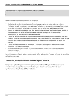 Microsoft Dynamics CRM 2013: Personnaliser la CRM pour tablettes
270
//Insérer le code qui ne fonctionne pas pour la CRM pour tablettes
}
La liste suivante vous aide à comprendre les exceptions.
 L’utilisation de window.alert, window.confirm, window.prompt ou les autres codes qui arrêtent
l’exécution du code en attendant une réponse de l’utilisateur ne fonctionneront pas ou afficheront une
erreur. Ces méthodes ne doivent pas être utilisées dans les scripts pour la CRM pour tablettes.
 Comme les onglets affichés dans la CRM pour tablettes ne peuvent pas se développer ou se réduire, le
code qui les ouvre ou ferme ne fonctionnera pas et le code configuré sur les gestionnaires
d’événements sur ces événements ne sera pas exécuté.
 Comme les ressources Web et les IFRAMEs dans les formulaires ne sont pas affichés dans la CRM pour
tablettes, toutes les méthodes qui fournissent une interaction avec eux ne fonctionneront pas et le code
configuré pour ces gestionnaires d’événement lors du chargement de ces éléments ne seront pas
exécutés.
 Comme la CRM pour tablettes ne permet pas à l’utilisateur de changer sur sélectionner un autre
formulaire. Ceci ne fonctionnera pas.
 Toutes les méthodes pour montrer ou parcourir les relations d’entité dans l’application Web ne
fonctionneront pas.
Les méthodes pour rafraichir la barre de commande, définir la dimension d’une vue ou fermer un formulaire
ne fonctionneront pas.
Publier les personnalisations de la CRM pour tablette
Lorsque vous opérez des personnalisations qui apparaissent dans la CRM pour tablettes, vous devez
explicitement toujours publier vos personnalisations pour être sûr que tous les éléments soient
synchronisés avec l’application CRM pour tablettes.
 
