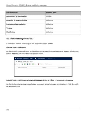 Microsoft Dynamics CRM 2013: Créer et modifier les processus
274
Rôle de sécurité Niveau d’accès
Gestionnaire de planification Division
Conseiller du service clientèle Utilisateur
Professionnel du marketing Utilisateur
Vendeur Utilisateur
Planificateur Utilisateur
Où se situent les processus ?
Il existe deux chemins pour naviguer vers les processus dans le CRM.
PARAMÈTRES > PROCESSUS
Ce chemin est le plus simple pour accéder et permettre aux utilisateurs de visualiser les vues définies pour
l’entité Processus, en incluant les vues personnalisées.
PARAMÈTRES > PERSONNALISATIONS > PERSONNALISER LE SYSTÈME > Composants > Processus
Ce chemin fournit un accès pratique lorsque vous devez faire d’autres personnalisations à l’aide des outils
de personnalisation.
 