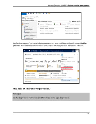 Microsoft Dynamics CRM 2013: Créer et modifier les processus
275
Les flux de processus d’entreprise individuels peuvent être aussi modifiés en utilisant le bouton Modifier
processus dans la barre de commandes du formulaire où le flux de processus d’entreprise est activé.
Que peut-on faire avec les processus ?
Remarque
Les flux de processus d’entreprise sont différents des autres types de processus.
 