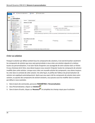 Microsoft Dynamics CRM 2013: Démarrer la personnalisation
26
Créer sa solution
Puisque la solution par défaut contient tous les composants des solutions, il est aisé de localiser seulement
les composants de solution que vous avez personnalisée si vous créez une solution séparée et y réalisez
toutes vos personnalisations. Il est alors facile d’exporter une sauvegarde de votre solution dans un fichier.
Si vous choisissez de le faire, vous devez toujours vous souvenir d’ajouter toutes les composants de solution
modifiés dans cette solution. Lorsque vous créez une nouvelle solution de composants, vous devez toujours
les créer dans le contexte de cette solution. De cette façon, le préfixe de l’éditeur de personnalisation de
solution sera appliqué automatiquement. Après que vous ayez créé les composants de solution dans votre
solution, ou ajoutez des composants de solution existants, vous pouvez aussi les modifier dans la solution
par défaut si vous souhaitez.
1. Dans la barre de commande, parcourez PARAMÈTRES > Personnalisation.
2. Sous Personnalisation, cliquez sur Solution .
3. Dans la barre d’outils, cliquez sur Nouveau et complétez les champs requis pour la solution.
 