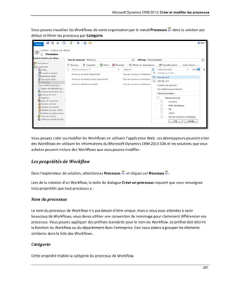 Microsoft Dynamics CRM 2013: Créer et modifier les processus
281
Vous pouvez visualiser les Workflows de votre organisation par le nœud Processus dans la solution par
défaut et filtrer les processus par Catégorie.
Vous pouvez créer ou modifier les Workflows en utilisant l’application Web. Les développeurs peuvent créer
des Workflows en utilisant les informations du Microsoft Dynamics CRM 2013 SDK et les solutions que vous
achetez peuvent inclure des Workflows que vous pouvez modifier.
Les propriétés de Workflow
Dans l’explorateur de solution, sélectionnez Processus et cliquez sur Nouveau .
Lors de la création d’un Workflow, la boîte de dialogue Créer un processus requiert que vous renseignez
trois propriétés que tout processus a :
Nom du processus
Le nom du processus de Workflow n’a pas besoin d’être unique, mais si vous vous attendez à avoir
beaucoup de Workflows, vous devez utiliser une convention de nommage pour clairement différencier vos
processus. Vous pouvez appliquer des préfixes standards pour le nom du Workflow. Le préfixe doit décrire
la fonction du Workflow ou du département dans l’entreprise. Ceci vous aidera à grouper les éléments
similaires dans la liste des Workflows.
Catégorie
Cette propriété établie la catégorie du processus de Workflow.
 