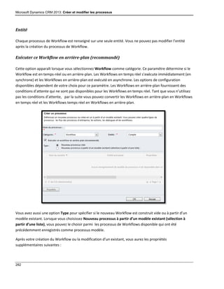 Microsoft Dynamics CRM 2013: Créer et modifier les processus
282
Entité
Chaque processus de Workflow est renseigné sur une seule entité. Vous ne pouvez pas modifier l’entité
après la création du processus de Workflow.
Exécuter ce Workflow en arrière-plan (recommandé)
Cette option apparaît lorsque vous sélectionnez Workflow comme catégorie. Ce paramètre détermine si le
Workflow est en temps-réel ou en arrière-plan. Les Workflows en temps réel s’exécute immédiatement (en
synchrone) et les Workflows en arrière-plan est exécuté en asynchrone. Les options de configuration
disponibles dépendent de votre choix pour ce paramètre. Les Workflows en arrière-plan fournissent des
conditions d’attente qui ne sont pas disponibles pour les Workflows en temps réel. Tant que vous n’utilisez
pas les conditions d’attente, par la suite vous pouvez convertir les Workflows en arrière-plan en Workflows
en temps réel et les Workflows temps réel en Workflows en arrière-plan.
Vous avez aussi une option Type pour spécifier si le nouveau Workflow est construit vide ou à partir d’un
modèle existant. Lorsque vous choisissez Nouveau processus à partir d’un modèle existant (sélection à
partir d’une liste), vous pouvez le choisir parmi les processus de Workflows disponible qui ont été
précédemment enregistrés comme processus modèle.
Après votre création du Workflow ou la modification d’un existant, vous aurez les propriétés
supplémentaires suivantes :
 