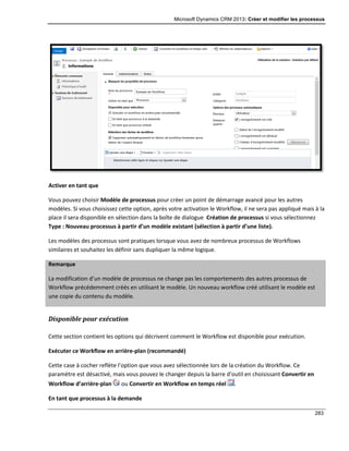 Microsoft Dynamics CRM 2013: Créer et modifier les processus
283
Activer en tant que
Vous pouvez choisir Modèle de processus pour créer un point de démarrage avancé pour les autres
modèles. Si vous choisissez cette option, après votre activation le Workflow, il ne sera pas appliqué mais à la
place il sera disponible en sélection dans la boîte de dialogue Création de processus si vous sélectionnez
Type : Nouveau processus à partir d’un modèle existant (sélection à partir d’une liste).
Les modèles des processus sont pratiques lorsque vous avez de nombreux processus de Workflows
similaires et souhaitez les définir sans dupliquer la même logique.
Remarque
La modification d’un modèle de processus ne change pas les comportements des autres processus de
Workflow précédemment créés en utilisant le modèle. Un nouveau workflow créé utilisant le modèle est
une copie du contenu du modèle.
Disponible pour exécution
Cette section contient les options qui décrivent comment le Workflow est disponible pour exécution.
Exécuter ce Workflow en arrière-plan (recommandé)
Cette case à cocher reflète l’option que vous avez sélectionnée lors de la création du Workflow. Ce
paramètre est désactivé, mais vous pouvez le changer depuis la barre d’outil en choisissant Convertir en
Workflow d’arrière-plan ou Convertir en Workflow en temps réel .
En tant que processus à la demande
 
