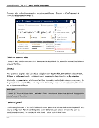 Microsoft Dynamics CRM 2013: Créer et modifier les processus
284
Choisissez cette option si vous souhaitez permettre aux utilisateurs de lancer ce Workflow depuis la
commande Exécuter le Workflow .
En tant que processus enfant
Choisissez cette option si vous souhaitez permettre que le Workflow soit disponible pour être lancé depuis
un autre Workflow.
Étendue
Pour les entités assignées à des utilisateurs, les options sont Organisation, Division mère : sous-division,
Division, ou Utilisateur. Pour les entités assignées à l’organisation, la seule option est Organisation.
Si l’étendue est Organisation, la logique de Workflow pourra être appliquée à tous les enregistrements de
l’organisation. Sinon, le Workflow peut uniquement être appliqué au sous-ensemble des enregistrements
qui se trouvent dans l’étendu.
Remarque
La valeur de l’étendue par défaut est Utilisateur. Veillez à vérifier que la valeur de l’étendue est appropriée
avant d’activer le Workflow.
Démarrer quand
Utilisez ces options dans la section pour spécifier quand le Workflow doit se lancer automatiquement. Vous
pouvez configurer un Workflow en temps réel pour le démarrer avant certains événements. C’est une
fonctionnalité puissante car le Workflow peut arrêter l’action avant qu’elle arrive.
 