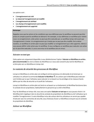 Microsoft Dynamics CRM 2013: Créer et modifier les processus
285
Les options sont :
 L’enregistrement est créé
 Le statut de l’enregistrement est modifié
 L’enregistrement est attribué
 Les champs d’enregistrement sont modifiés
 L’enregistrement est supprimé
Remarque
Rappelez-vous que les actions et les conditions que vous définissez pour le workflow ne peuvent pas être
prises en compte quand le workflow est démarré. Par exemple, si vous définissez un workflow pour mettre
à jour un enregistrement, cette action ne peut pas être exécutée par un workflow temps réel avant que
l’enregistrement n’existe. Un enregistrement qui n’existe pas ne peut pas être modifié. De la même
manière, un workflow en arrière-plan ne peut pas modifier un enregistrement qui a été supprimé, même si
vous pouvez définir cette action pour le workflow. Si vous configurez un workflow pour exécuter une action
qui ne peut être exécutée, il y aura une erreur et le workflow sera en erreur.
Exécuter en tant que
Cette option est uniquement disponible si vous désélectionnez l’option Exécuter ce Workflow en arrière-
plan (recommandé) lors de la création du Workflow ou si vous avez convertir plus tard le Workflow en
arrière-plan vers un Workflow en temps réel.
Le contexte de sécurité des processus de Workflow
Lorsqu’un Workflow en arrière-plan est configuré comme processus à la demande et est lancé par un
utilisateur en utilisant la commande Exécuter le Workflow , les actions que le Workflow peut exécuter
sont limitées par ce que l’utilisateur peut exécuter en se basant sur les privilèges et les niveaux d’accès
définis par les rôles de sécurité sur le profil de l’utilisateur.
Lorsqu’un Workflow en arrière-plan est lancé en se basant sur un événement, le Workflow fonctionne dans
le contexte de son propriétaire, habituellement la personne qui a créé le Workflow.
Pour les Workflows en temps réel, vous avez une option Exécuter en tant que et vous pouvez choisir si le
Workflow doit s’appliquer dans la sécurité du contexte du propriétaire du Workflow ou de l’utilisateur qui à
modifier l’enregistrement. Si votre Workflow inclus des actions dont les utilisateurs ne seront pas capable
d’exécuter avec les contraintes de sécurité, vous choisissez d’avoir un Workflow se lançant sous le contexte
du propriétaire du Workflow.
Activer un Workflow
 