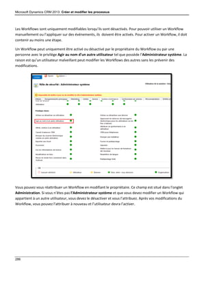 Microsoft Dynamics CRM 2013: Créer et modifier les processus
286
Les Workflows sont uniquement modifiables lorsqu’ils sont désactivés. Pour pouvoir utiliser un Workflow
manuellement ou l’appliquer sur des événements, ils doivent être activés. Pour activer un Workflow, il doit
contenir au moins une étape.
Un Workflow peut uniquement être activé ou désactivé par le propriétaire du Workflow ou par une
personne avec le privilège Agir au nom d’un autre utilisateur tel que possède l’Administrateur système. La
raison est qu’un utilisateur malveillant peut modifier les Workflows des autres sans les prévenir des
modifications.
Vous pouvez vous réattribuer un Workflow en modifiant le propriétaire. Ce champ est situé dans l’onglet
Administration. Si vous n’êtes pas l’Administrateur système et que vous devez modifier un Workflow qui
appartient à un autre utilisateur, vous devez le désactiver et vous l’attribuez. Après vos modifications du
Workflow, vous pouvez l’attribuer à nouveau et l’utilisateur devra l’activer.
 