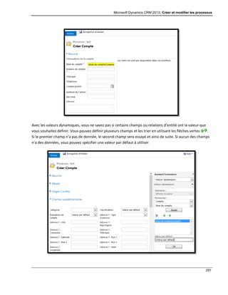 Microsoft Dynamics CRM 2013: Créer et modifier les processus
291
Avec les valeurs dynamiques, vous ne savez pas si certains champs ou relations d’entité ont la valeur que
vous souhaitez définir. Vous pouvez définir plusieurs champs et les trier en utilisant les flèches vertes .
Si le premier champ n’a pas de donnée, le second champ sera essayé et ainsi de suite. Si aucun des champs
n’a des données, vous pouvez spécifier une valeur par défaut à utiliser.
 