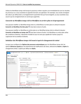 Microsoft Dynamics CRM 2013: Créer et modifier les processus
294
Utilisez les Workflows temps réel lorsque le processus métier requière une immédiateté de voir les résultats
du processus ou si vous souhaitez la capacité d’annuler une opération. Par exemple, vous voulez renseigner
des valeurs par défaut dans un enregistrement la première fois qu’il est enregistré, ou vous souhaitez vous
assurer que les enregistrements ne seront pas supprimés.
Convertir un Workflow temps réel en Workflow en arrière-plan et réciproquement
Vous pouvez modifier un Workflow temps réel en un Workflow en arrière-plan en utilisant le bouton
Convertir en Workflow d’arrière-plan situé dans la barre d’outils.
Vous pouvez modifier un Workflow en arrière-plan en un Workflow temps réel en utilisant le bouton
Convertir en Workflow en temps réel situé dans la barre d’outils. Si le Workflow en arrière-plan utilise
des conditions d’attente, il deviendra invalide et vous ne serez pas capable de l’activer jusqu’à la
suppression de la condition d’attente.
Initialiser des Workflows temps réel avant et après le changement de statut
Lorsque vous configurez les Options des processus automatiques pour les Workflows temps réel, les
options Démarrer quand pour les événements de modifications de statut, sélectionnez Avant ou Après les
changements d’état. L’option par défaut est Après.
 