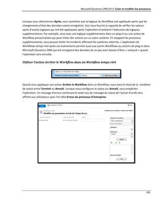 Microsoft Dynamics CRM 2013: Créer et modifier les processus
295
Lorsque vous sélectionnez Après, vous souhaitez que la logique du Workflow soit appliquée après que les
changements d’état des données soient enregistrés. Ceci vous fournit la capacité de vérifier les valeurs
après d’autres logiques qui ont été appliquées après l’opération et prévenir l’exécution de logiques
supplémentaires. Par exemple, vous avez une logique supplémentaire dans un plug-in ou une action de
Workflow personnalisée qui peut initier des actions sur un autre système. En stoppant les processus
supplémentaires, vous pouvez éviter les incidents affectant les systèmes externes. L’application de
Workflows temps réel après ces événements permet aussi aux autres Workflows ou actions de plug-in dans
Microsoft Dynamics CRM qui ont enregistré des données de ne pas avoir besoin d’être « restauré » quand
l’opération sera annulée.
Utiliser l’action Arrêter le Workflow dans un Workflow temps réel
Quand vous appliquez une action Arrêter le Workflow dans un Workflow, vous avez le choix de la condition
de statut entre Terminé ou Annulé. Lorsque vous configurez le statut sur Annulé, vous empêchez
l’opération. Un message d’erreur contenant le texte issu du message du statut de l’action d’arrêt sera
affiché aux utilisateurs avec l’en-tête Erreur du processus d’entreprise.
 