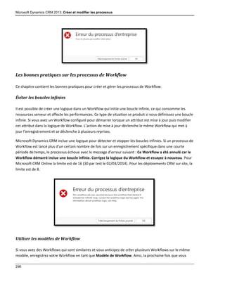 Microsoft Dynamics CRM 2013: Créer et modifier les processus
296
Les bonnes pratiques sur les processus de Workflow
Ce chapitre contient les bonnes pratiques pour créer et gérer les processus de Workflow.
Éviter les boucles infinies
Il est possible de créer une logique dans un Workflow qui initie une boucle infinie, ce qui consomme les
ressources serveur et affecte les performances. Ce type de situation se produit si vous définissez une boucle
infinie. Si vous avez un Workflow configuré pour démarrer lorsque un attribut est mise à jour puis modifier
cet attribut dans la logique de Workflow. L’action de mise à jour déclenche le même Workflow qui met à
jour l’enregistrement et se déclenche à plusieurs reprises.
Microsoft Dynamics CRM inclue une logique pour détecter et stopper les boucles infinies. Si un processus de
Workflow est lancé plus d’un certain nombre de fois sur un enregistrement spécifique dans une courte
période de temps, le processus échoue avec le message d’erreur suivant : Ce Workflow a été annulé car le
Workflow démarré inclue une boucle infinie. Corrigez la logique du Workflow et essayez à nouveau. Pour
Microsoft CRM Online la limite est de 16 (30 par test le 02/03/2014). Pour les déploiements CRM sur site, la
limite est de 8.
Utiliser les modèles de Workflow
Si vous avez des Workflows qui sont similaires et vous anticipez de créer plusieurs Workflows sur le même
modèle, enregistrez votre Workflow en tant que Modèle de Workflow. Ainsi, la prochaine fois que vous
 
