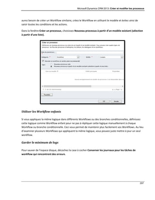 Microsoft Dynamics CRM 2013: Créer et modifier les processus
297
aurez besoin de créer un Workflow similaire, créez le Workflow en utilisant le modèle et évitez ainsi de
saisir toutes les conditions et les actions.
Dans la fenêtre Créer un processus, choisissez Nouveau processus à partir d’un modèle existant (sélection
à partir d’une liste).
Utiliser les Workflow enfants
Si vous appliquez la même logique dans différents Workflows ou des branches conditionnelles, définissez
cette logique comme Workflow enfant pour ne pas à répliquer cette logique manuellement à chaque
Workflow ou branche conditionnelle. Ceci vous permet de maintenir plus facilement vos Workflows. Au lieu
d’examiner plusieurs Workflows qui appliquent la même logique, vous pouvez juste mettre à jour un seul
workflow.
Garder le minimum de logs
Pour sauver de l’espace disque, décochez la case à cocher Conserver les journaux pour les tâches de
workflow qui rencontrent des erreurs.
 