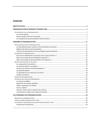 Contenu
DROITS D’AUTEUR ....................................................................................................................................................... 2
PERSONNALISATION DE MICROSOFT DYNAMICS CRM................................................................................................. 7
LES NOUVEAUTES SUR LA PERSONNALISATION ............................................................................................................................ 7
Les entités migrées ..................................................................................................................................................... 7
Ruban changé en barre de commande....................................................................................................................... 7
Les changements de personnalisation des formulaires .............................................................................................. 7
DEMARRER LA PERSONNALISATION .......................................................................................................................... 11
PRIVILEGES REQUIS POUR LA PERSONNALISATION...................................................................................................................... 11
Les rôles Administrateur système et Personnalisateur de système .......................................................................... 11
Déléguer des tâches de personnalisation ................................................................................................................. 11
Tester les personnalisations sans les privilèges de personnalisation........................................................................ 12
LES CONCEPTS DE PERSONNALISATION.................................................................................................................................... 12
Que sont les métadonnées et pourquoi faut-il y faire attention ?........................................................................... 12
Quels sont les types de personnalisation supportés ?............................................................................................... 13
Quels sont les types de personnalisation non supportés ?........................................................................................ 14
QUE DOIT-ON SAVOIR SUR LES SOLUTIONS............................................................................................................................... 16
Les composants d’une solution ................................................................................................................................. 16
Les solutions gérées et non-gérées ........................................................................................................................... 17
Comment les solutions sont-elles appliquées ?......................................................................................................... 18
Les propriétés gérées ................................................................................................................................................ 19
Les dépendances de composants de solution ........................................................................................................... 19
L’éditeur de solution ................................................................................................................................................. 19
PUBLIER DES PERSONNALISATIONS......................................................................................................................................... 21
UTILISER DES SOLUTIONS POUR PERSONNALISER ....................................................................................................................... 22
La solution par défaut............................................................................................................................................... 22
Rechercher une solution spécifique .......................................................................................................................... 23
Utiliser l’explorateur de solution............................................................................................................................... 24
Créer sa solution ....................................................................................................................................................... 26
Importer, mettre à jour et exporter des solutions..................................................................................................... 29
Les paramètres d’option pour l’export de solution................................................................................................... 38
VUE D’ENSEMBLE DES PERSONNALISATIONS............................................................................................................. 43
REGROUPER LES PERSONNALISATIONS .................................................................................................................................... 43
CHOISIR LA BONNE PERSONNALISATION A FAIRE........................................................................................................................ 43
LES POSSIBILITES ADDITIONNELLES QUI NE SONT PAS INCLUES DANS CE LIVRE .................................................................................. 44
Gestionnaire de documents ...................................................................................................................................... 44
 