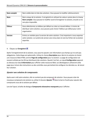 Microsoft Dynamics CRM 2013: Démarrer la personnalisation
28
Nom complet Nom visible dans la liste des solutions. Vous pouvez le modifier ultérieurement.
Nom Nom unique de la solution. Il est généré en utilisant les valeurs saisies dans le champ
Nom complet. Vous pouvez le modifier avant d’enregistrer la solution, ensuite ce ne
sera plus impossible.
Éditeur Vous sélectionnez un éditeur par défaut ou créez un nouvel éditeur. A moins de
distribuer votre solution, vous pouvez juste choisir l’éditeur par défaut pour votre
organisation.
Version Entrez un nombre pour la version de votre solution. C’est important si vous exportez
votre solution. Le numéro de version sera inclus dans le nom du fichier de la solution
exportée.
4. Cliquez sur Enregistrer .
Après l’enregistrement de la solution, vous pourrez ajouter une information aux champs qui ne sont pas
obligatoires. Cette étape est optionnelle. Utilisez le champ Description pour décrire la solution et choisir
une ressource Web HTML comme Page de configuration pour la solution. La page de configuration est
souvent utilisée par les ISV qui distribuent des solutions. Quand c’est fait, un nœud Configuration apparait
au-dessous du nœud Information pour afficher cette ressource Web. Les développeurs utiliseront cette
page pour inclure des instructions ou des contrôles vous permettant de configurer les données ou de lancer
leur solution.
Ajouter une solution de composants
Après avoir créé votre solution, elle ne contient pas de composant de solution. Vous pouvez créer de
nouveaux composants de solution ou utiliser le bouton Ajouter dans la barre d’outils pour ajouter des
composants issus de la solution par défaut.
Lors de l’ajout, la boîte de dialogue Composants nécessaires manquants peut s’afficher.
 
