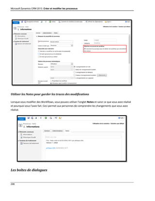 Microsoft Dynamics CRM 2013: Créer et modifier les processus
298
Utiliser les Notes pour garder les traces des modifications
Lorsque vous modifier des Workflows, vous pouvez utiliser l’onglet Notes et saisir ce que vous avez réalisé
et pourquoi vous l’avez fait. Ceci permet aux personnes de comprendre les changements que vous avez
réalisé.
Les boîtes de dialogues
 