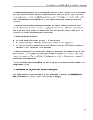 Microsoft Dynamics CRM 2013: Créer et modifier les processus
299
Les boîtes de dialogues sont un type de processus dans Microsoft Dynamics CRM qui affiche des formulaires
de saisie et les données que les utilisateurs ont besoin à chaque étape pour interagir avec l’utilisateur ou
suivre une procédure complexe. Une boîte de dialogue peut avoir des logiques de branche basées sur les
saisies des étapes des utilisateurs à travers d’incident, d’appel téléphonique ou d’autres interactions
utilisateur.
Les boîtes de dialogues sont fréquemment utilisées dans les centres d’appels pour fournir des scripts
permettant un contact direct avec les clients en appliquant des interactions cohérentes avec les clients.
Vous pouvez aussi utiliser les boîtes de dialogues pour fournir une sorte d’« assistant » pour fournir aux
utilisateurs une aide sur la saisie de procédures complexes.
Les boîtes de dialogues fournissent :
 Une interactions cohérentes avec les clients et tâches utilisateurs.
 Des saisies d’informations cohérentes dans la base de données de votre organisation.
 Des aides pour les utilisateurs de votre organisation à se concentrer sur le développement de votre
entreprise, au lieu d’exécuter des tâches répétitives.
Les boîtes de dialogues affichent une série d’écrans basés sur les réponses que vous entrez dans les invites
de chaque écran. Les boîtes de dialogues peuvent fournir différentes définitions d’écrans basées sur les
réponses que vous entrez. Après que la boîte de dialogue est terminée, les données seront enregistrées et
pourront être consultées plus tard.
Contrairement aux processus de Workflow, une boîte de dialogue peut uniquement être appliquée sur un
enregistrement à la fois.
Où personnaliser les processus boîtes de dialogue ?
Vous pouvez visualiser les boîtes de dialogue de votre organisation en naviguant vers PARAMÈTRES >
PROCESSUS et filtrer les processus avec la catégorie Boîte de dialogue.
 