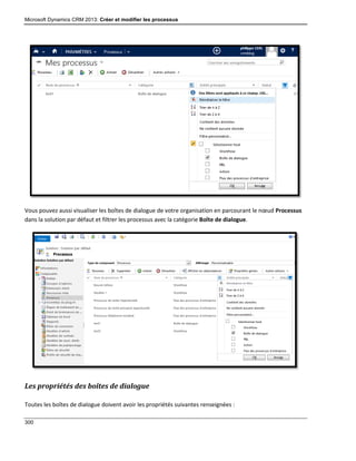 Microsoft Dynamics CRM 2013: Créer et modifier les processus
300
Vous pouvez aussi visualiser les boîtes de dialogue de votre organisation en parcourant le nœud Processus
dans la solution par défaut et filtrer les processus avec la catégorie Boîte de dialogue.
Les propriétés des boîtes de dialogue
Toutes les boîtes de dialogue doivent avoir les propriétés suivantes renseignées :
 