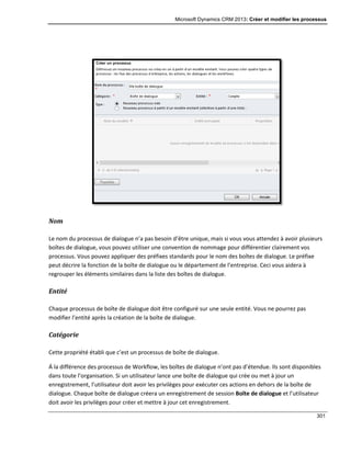 Microsoft Dynamics CRM 2013: Créer et modifier les processus
301
Nom
Le nom du processus de dialogue n’a pas besoin d’être unique, mais si vous vous attendez à avoir plusieurs
boîtes de dialogue, vous pouvez utiliser une convention de nommage pour différentier clairement vos
processus. Vous pouvez appliquer des préfixes standards pour le nom des boîtes de dialogue. Le préfixe
peut décrire la fonction de la boîte de dialogue ou le département de l’entreprise. Ceci vous aidera à
regrouper les éléments similaires dans la liste des boîtes de dialogue.
Entité
Chaque processus de boîte de dialogue doit être configuré sur une seule entité. Vous ne pourrez pas
modifier l’entité après la création de la boîte de dialogue.
Catégorie
Cette propriété établi que c’est un processus de boîte de dialogue.
Á la différence des processus de Workflow, les boîtes de dialogue n’ont pas d’étendue. Ils sont disponibles
dans toute l’organisation. Si un utilisateur lance une boîte de dialogue qui crée ou met à jour un
enregistrement, l’utilisateur doit avoir les privilèges pour exécuter ces actions en dehors de la boîte de
dialogue. Chaque boîte de dialogue créera un enregistrement de session Boîte de dialogue et l’utilisateur
doit avoir les privilèges pour créer et mettre à jour cet enregistrement.
 