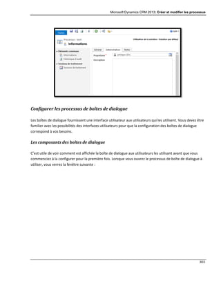 Microsoft Dynamics CRM 2013: Créer et modifier les processus
303
Configurer les processus de boîtes de dialogue
Les boîtes de dialogue fournissent une interface utilisateur aux utilisateurs qui les utilisent. Vous devez être
familier avec les possibilités des interfaces utilisateurs pour que la configuration des boîtes de dialogue
correspond à vos besoins.
Les composants des boîtes de dialogue
C’est utile de voir comment est affichée la boîte de dialogue aux utilisateurs les utilisant avant que vous
commenciez à la configurer pour la première fois. Lorsque vous ouvrez le processus de boîte de dialogue à
utiliser, vous verrez la fenêtre suivante :
 
