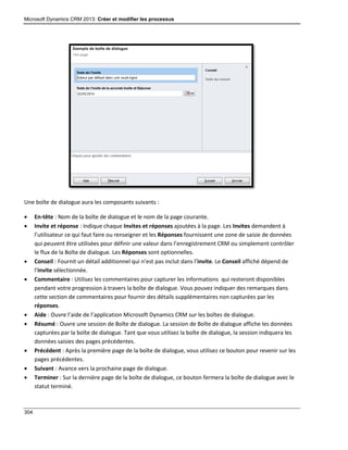 Microsoft Dynamics CRM 2013: Créer et modifier les processus
304
Une boîte de dialogue aura les composants suivants :
 En-tête : Nom de la boîte de dialogue et le nom de la page courante.
 Invite et réponse : Indique chaque Invites et réponses ajoutées à la page. Les Invites demandent à
l’utilisateur ce qui faut faire ou renseigner et les Réponses fournissent une zone de saisie de données
qui peuvent être utilisées pour définir une valeur dans l’enregistrement CRM ou simplement contrôler
le flux de la Boîte de dialogue. Les Réponses sont optionnelles.
 Conseil : Fournit un détail additionnel qui n’est pas inclut dans l’invite. Le Conseil affiché dépend de
l’invite sélectionnée.
 Commentaire : Utilisez les commentaires pour capturer les informations qui resteront disponibles
pendant votre progression à travers la boîte de dialogue. Vous pouvez indiquer des remarques dans
cette section de commentaires pour fournir des détails supplémentaires non capturées par les
réponses.
 Aide : Ouvre l’aide de l’application Microsoft Dynamics CRM sur les boîtes de dialogue.
 Résumé : Ouvre une session de Boîte de dialogue. La session de Boîte de dialogue affiche les données
capturées par la boîte de dialogue. Tant que vous utilisez la boîte de dialogue, la session indiquera les
données saisies des pages précédentes.
 Précédent : Après la première page de la boîte de dialogue, vous utilisez ce bouton pour revenir sur les
pages précédentes.
 Suivant : Avance vers la prochaine page de dialogue.
 Terminer : Sur la dernière page de la boîte de dialogue, ce bouton fermera la boîte de dialogue avec le
statut terminé.
 
