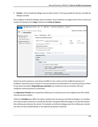 Microsoft Dynamics CRM 2013: Créer et modifier les processus
305
 Annuler : Ferme la boîte de dialogue avec le statut annulé. Il n’est pas possible de résumer une boîte de
dialogue annulée.
Pour configurer la boîte de dialogue après sa création, vous visualiserez une page comme l’écran suivant qui
contient les données d’une Page contenant une Invite et réponse.
Comme les autres processus, vous pouvez modifier le nom, activer comme modèle de processus et
configurer le processus pour se lancer en tant que processus à la demande ou en tant que processus enfant.
Si vous laissez les options Disponible pour exécution non cochées lors de son activation, elle sera
configurée comme processus à la demande.
Les Arguments d’entrée sont uniquement utilisés pour les processus qui sont configurés pour être utilisés
comme processus enfants.
Utilisez les Variables pour définir les valeurs stockées dans le processus de boîte de dialogue. Les variables
sont utiles lorsque le processus recueille des données le long des différentes pages et ces données doivent
être utilisées pour exécuter des calculs. Par exemple, une boîte de dialogue peut être utilisée pour calculer
une valeur de taux standard basée sur les réponses de plusieurs questions.
 