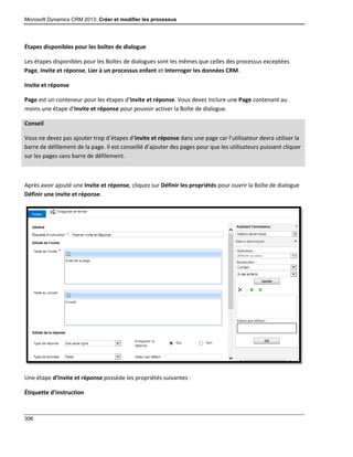 Microsoft Dynamics CRM 2013: Créer et modifier les processus
306
Étapes disponibles pour les boîtes de dialogue
Les étapes disponibles pour les Boîtes de dialogues sont les mêmes que celles des processus exceptées
Page, Invite et réponse, Lier à un processus enfant et Interroger les données CRM.
Invite et réponse
Page est un conteneur pour les étapes d’Invite et réponse. Vous devez inclure une Page contenant au
moins une étape d’Invite et réponse pour pouvoir activer la Boîte de dialogue.
Conseil
Vous ne devez pas ajouter trop d’étapes d’Invite et réponse dans une page car l’utilisateur devra utiliser la
barre de défilement de la page. Il est conseillé d’ajouter des pages pour que les utilisateurs puissent cliquer
sur les pages sans barre de défilement.
Après avoir ajouté une Invite et réponse, cliquez sur Définir les propriétés pour ouvrir la Boîte de dialogue
Définir une invite et réponse.
Une étape d’Invite et réponse possède les propriétés suivantes :
Étiquette d’instruction
 