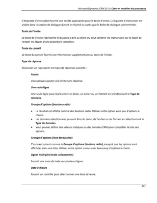 Microsoft Dynamics CRM 2013: Créer et modifier les processus
307
L’étiquette d’instruction fournit une entête appropriée pour le texte d’invite. L’étiquette d’instruction est
visible dans la session de dialogue durant le résumé ou après que la Boîte de dialogue soit terminée.
Texte de l’invite
Le texte de l’invite représente le discours à dire au client ou peut contenir les instructions sur la façon de
remplir les étapes d’une procédure complexe.
Texte du conseil
Le texte du conseil fournit une information supplémentaire au texte de l’invite.
Type de réponse
Choisissez un type parmi les types de réponses suivants :
Aucun
Vous pouvez ajouter une invite sans réponse.
Une seule ligne
Une seule ligne peut représenter un texte, un entier ou un flottant en sélectionnant le Type de
données.
Groupe d’options (boutons radio)
 Le résultat est affiché comme des boutons radio. Utilisez cette option avec peu d’options à
choisir.
 Les données sélectionnées peuvent être du texte, de l’entier ou du flottant en sélectionnant le
Type de données.
 Vous pouvez définir des valeurs statiques ou des données CRM pour compléter la liste des
options.
Groupe d’options (liste déroulante)
C’est exactement comme le Groupe d’options (boutons radio), excepté que les options sont
affichées dans une liste. Utilisez cette option si vous avez beaucoup d’options à choisir.
Lignes multiples (texte uniquement)
Fournit une zone de texte sur plusieurs lignes.
Date et heure
Fournit un contrôle pour sélectionner une date et heure.
 