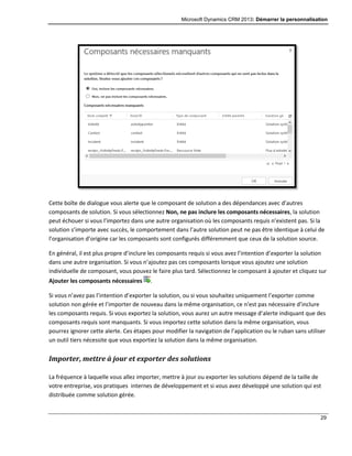 Microsoft Dynamics CRM 2013: Démarrer la personnalisation
29
Cette boîte de dialogue vous alerte que le composant de solution a des dépendances avec d’autres
composants de solution. Si vous sélectionnez Non, ne pas inclure les composants nécessaires, la solution
peut échouer si vous l’importez dans une autre organisation où les composants requis n’existent pas. Si la
solution s’importe avec succès, le comportement dans l’autre solution peut ne pas être identique à celui de
l’organisation d’origine car les composants sont configurés différemment que ceux de la solution source.
En général, il est plus propre d’inclure les composants requis si vous avez l’intention d’exporter la solution
dans une autre organisation. Si vous n’ajoutez pas ces composants lorsque vous ajoutez une solution
individuelle de composant, vous pouvez le faire plus tard. Sélectionnez le composant à ajouter et cliquez sur
Ajouter les composants nécessaires .
Si vous n’avez pas l’intention d’exporter la solution, ou si vous souhaitez uniquement l’exporter comme
solution non gérée et l’importer de nouveau dans la même organisation, ce n’est pas nécessaire d’inclure
les composants requis. Si vous exportez la solution, vous aurez un autre message d’alerte indiquant que des
composants requis sont manquants. Si vous importez cette solution dans la même organisation, vous
pourrez ignorer cette alerte. Ces étapes pour modifier la navigation de l’application ou le ruban sans utiliser
un outil tiers nécessite que vous exportiez la solution dans la même organisation.
Importer, mettre à jour et exporter des solutions
La fréquence à laquelle vous allez importer, mettre à jour ou exporter les solutions dépend de la taille de
votre entreprise, vos pratiques internes de développement et si vous avez développé une solution qui est
distribuée comme solution gérée.
 