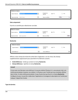 Microsoft Dynamics CRM 2013: Créer et modifier les processus
308
Date uniquement
Fournit un contrôle pour sélectionner une date.
Recherche
Affiche un des champs de recherche utilisé dans l’application. Lors du choix, des champs
supplémentaires apparaissent pour paramétrer les éléments suivants :
 Entité Référence : Entité qui contient le champ Recherche.
 Champ Référence : Spécifiez le champ Recherche.
Conseil
Si vous avez une liste pour une entité qui n’a aucune relation Plusieurs à 1, vous pouvez créer une
entité personnalisée et ajouter une relation 1 à Plusieurs avec l’entité que vous souhaitez afficher
dans la liste. Si cette entité personnalisée n’a pas d’autre but que fournir ce champ Recherche,
Configurez-la pour ne pas être visible dans l’application et renseignez la description de l’entité pour
indiquer l’objectif de l’entité.
Type de données
 
