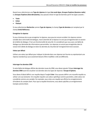 Microsoft Dynamics CRM 2013: Créer et modifier les processus
309
Quand vous sélectionnez une Type de réponse de type Une seule ligne, Groupe d’options (boutons radio)
ou Groupe d’options (liste déroulante), vous pouvez choisir le type de données parmi les types suivants :
 Texte
 Entier
 Flottant
Si vous sélectionnez Recherche comme Type de réponse, le champ Type de données est remplacé par le
champ Entité Référence.
Enregistrer la réponse
Si vous choisissez de ne pas enregistrer la réponse, vous pourrez encore accéder à la réponse comme
variable dans votre boîte de dialogue, mais la donnée de la réponse ne sera pas enregistrée dans la session
de la Boîte de dialogue. C’est une fonctionnalité de sécurité. En considérant que vous avez une Boîte de
dialogue qui demande des informations personnelles. Les réponses ne seront pas enregistrées dans la
session de la Boîte de dialogue et dans les données du résumée de l’enregistrement de la session.
Valeur par défaut
Utilisez une valeur par défaut pour indiquer la donnée dans une réponse non fournie ou représentant une
réponse standard qui aura seulement besoin d’être modifiée si elle est différente.
Interroger les données CRM
Si votre Boîte de dialogue affiche des données issues du CRM, vous devez ajouter l’étape Interroger les
données CRM avant de visualiser ces données dans les types de réponses Groupe d’options.
Vous devez d’abord définir une requête depuis l’onglet Créer. Vous pouvez définir une nouvelle requête ou
utiliser une vue existante. Si la requête requière une valeur spécifique comme paramètre, cette valeur est
considérée comme une variable. Par exemple, vous créez une requête qui affiche les enregistrements
d’Incidents du compte client. Pour que la requête fonctionne, vous devez spécifiez un enregistrement
Compte comme Client.
 