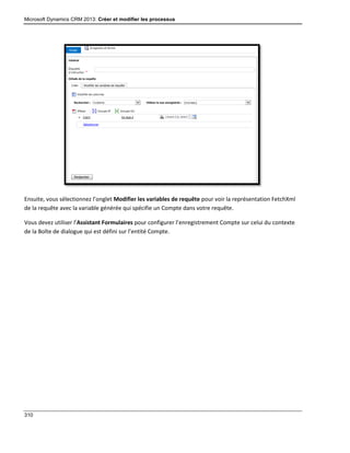 Microsoft Dynamics CRM 2013: Créer et modifier les processus
310
Ensuite, vous sélectionnez l’onglet Modifier les variables de requête pour voir la représentation FetchXml
de la requête avec la variable générée qui spécifie un Compte dans votre requête.
Vous devez utiliser l’Assistant Formulaires pour configurer l’enregistrement Compte sur celui du contexte
de la Boîte de dialogue qui est défini sur l’entité Compte.
 