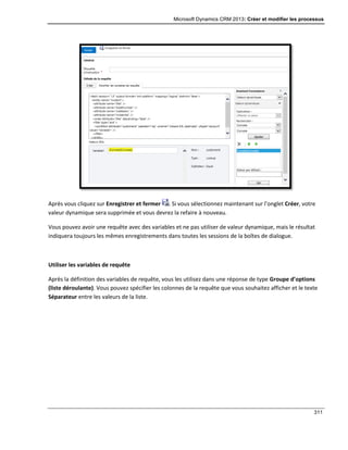 Microsoft Dynamics CRM 2013: Créer et modifier les processus
311
Après vous cliquez sur Enregistrer et fermer . Si vous sélectionnez maintenant sur l’onglet Créer, votre
valeur dynamique sera supprimée et vous devrez la refaire à nouveau.
Vous pouvez avoir une requête avec des variables et ne pas utiliser de valeur dynamique, mais le résultat
indiquera toujours les mêmes enregistrements dans toutes les sessions de la boîtes de dialogue.
Utiliser les variables de requête
Après la définition des variables de requête, vous les utilisez dans une réponse de type Groupe d’options
(liste déroulante). Vous pouvez spécifier les colonnes de la requête que vous souhaitez afficher et le texte
Séparateur entre les valeurs de la liste.
 