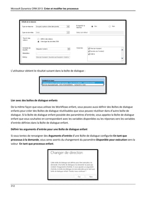 Microsoft Dynamics CRM 2013: Créer et modifier les processus
312
L’utilisateur obtient le résultat suivant dans la boîte de dialogue :
Lier avec des boîtes de dialogue enfants
De la même façon que vous utilisez les Workflows enfant, vous pouvez aussi définir des Boîtes de dialogue
enfants pour créer des Boîtes de dialogue réutilisables que vous pouvez réutiliser dans d’autre boîte de
dialogue. Si la Boîte de dialogue enfant possède des paramètres d’entrée, vous appelez la Boîte de dialogue
enfant que vous souhaitez en correspondant avec les variables disponibles ou les réponses vers les variables
d’entrée définies dans la Boîte de dialogue enfant.
Définir les arguments d’entrée pour une Boîte de dialogue enfant
Si vous tentez de renseigner des Arguments d’entrée d’une Boîte de dialogue configurée En tant que
processus à la demande, vous serez avertis du changement du paramètre Disponible pour exécution vers la
valeur En tant que processus enfant.
 
