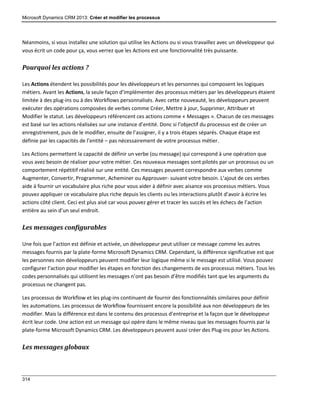 Microsoft Dynamics CRM 2013: Créer et modifier les processus
314
Néanmoins, si vous installez une solution qui utilise les Actions ou si vous travaillez avec un développeur qui
vous écrit un code pour ça, vous verrez que les Actions est une fonctionnalité très puissante.
Pourquoi les actions ?
Les Actions étendent les possibilités pour les développeurs et les personnes qui composent les logiques
métiers. Avant les Actions, la seule façon d’implémenter des processus métiers par les développeurs étaient
limitée à des plug-ins ou à des Workflows personnalisés. Avec cette nouveauté, les développeurs peuvent
exécuter des opérations composées de verbes comme Créer, Mettre à jour, Supprimer, Attribuer et
Modifier le statut. Les développeurs référencent ces actions comme « Messages ». Chacun de ces messages
est basé sur les actions réalisées sur une instance d’entité. Donc si l’objectif du processus est de créer un
enregistrement, puis de le modifier, ensuite de l’assigner, il y a trois étapes séparés. Chaque étape est
définie par les capacités de l’entité – pas nécessairement de votre processus métier.
Les Actions permettent la capacité de définir un verbe (ou message) qui correspond à une opération que
vous avez besoin de réaliser pour votre métier. Ces nouveaux messages sont pilotés par un processus ou un
comportement répétitif réalisé sur une entité. Ces messages peuvent correspondre aux verbes comme
Augmenter, Convertir, Programmer, Acheminer ou Approuver- suivant votre besoin. L’ajout de ces verbes
aide à fournir un vocabulaire plus riche pour vous aider à définir avec aisance vos processus métiers. Vous
pouvez appliquer ce vocabulaire plus riche depuis les clients ou les interactions plutôt d’avoir à écrire les
actions côté client. Ceci est plus aisé car vous pouvez gérer et tracer les succès et les échecs de l’action
entière au sein d’un seul endroit.
Les messages configurables
Une fois que l’action est définie et activée, un développeur peut utiliser ce message comme les autres
messages fournis par la plate-forme Microsoft Dynamics CRM. Cependant, la différence significative est que
les personnes non développeurs peuvent modifier leur logique même si le message est utilisé. Vous pouvez
configurer l’action pour modifier les étapes en fonction des changements de vos processus métiers. Tous les
codes personnalisés qui utilisent les messages n’ont pas besoin d’être modifiés tant que les arguments du
processus ne changent pas.
Les processus de Workflow et les plug-ins continuent de fournir des fonctionnalités similaires pour définir
les automations. Les processus de Workflow fournissent encore la possibilité aux non développeurs de les
modifier. Mais la différence est dans le contenu des processus d’entreprise et la façon que le développeur
écrit leur code. Une action est un message qui opère dans le même niveau que les messages fournis par la
plate-forme Microsoft Dynamics CRM. Les développeurs peuvent aussi créer des Plug-ins pour les Actions.
Les messages globaux
 