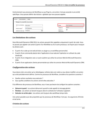 Microsoft Dynamics CRM 2013: Créer et modifier les processus
315
Contrairement aux processus de Workflow ou aux Plug-ins, une action n’est pas associée à une entité
spécifique. Vous pouvez définir des Actions « globales que vous pouvez appeler.
Les limitations des actions
Dans Microsoft Dynamics CRM 2013, les actions peuvent être appelées uniquement à partir de code. Vous
ne pouvez pas appeler une action à partir d’un Workflow ou d’un autre processus. Les façons pour invoquer
les Actions sont :
 À partir d’un code qui est exécuté dans un plugin ou un workflow personnalisé.
 À partir d’une commande placée dans l’application et qui exécute l’opération en utilisant du code
JavaScript.
 À partir d’une intégration avec un autre système qui utilise les services Web de Microsoft Dynamics
CRM.
 À partir d’une application cliente personnalisée qui utilise les services Web de Microsoft Dynamics CRM.
Configuration des actions
Vous devez créer une action qu’un développeur utilisera dans son code ou vous devez modifier une action
qui a été précédemment définie. Comme les processus de Workflow, considérez les questions suivantes ?
 Quelles actions souhaitez-vous exécuter ?
 Sous quelles conditions les actions seront-elles exécutées ?
À la différence des processus de Workflow, vous n’avez pas besoin de configuré les options suivantes :
 Démarrer quand : Les actions démarrent quand le code appelle le message généré.
 Étendue : Les actions se lancent toujours dans le contexte de l’utilisateur appelant.
 Exécuter en arrière-plan : Les actions sont toujours des workflows temps réels.
Une action possède aussi des propriétés que les processus de Workflow n’ont pas : les arguments d’Entrée
et de Sortie.
Création des actions
 