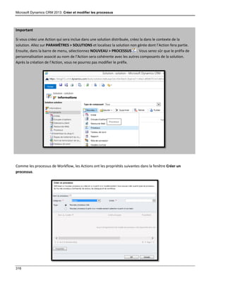 Microsoft Dynamics CRM 2013: Créer et modifier les processus
316
Important
Si vous créez une Action qui sera inclue dans une solution distribuée, créez la dans le contexte de la
solution. Allez sur PARAMÈTRES > SOLUTIONS et localisez la solution non gérée dont l’Action fera partie.
Ensuite, dans la barre de menu, sélectionnez NOUVEAU > PROCESSUS . Vous serez sûr que le préfix de
personnalisation associé au nom de l’Action sera cohérente avec les autres composants de la solution.
Après la création de l’Action, vous ne pourrez pas modifier le préfix.
Comme les processus de Workflow, les Actions ont les propriétés suivantes dans la fenêtre Créer un
processus.
 