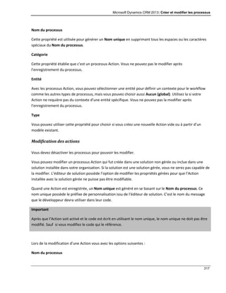 Microsoft Dynamics CRM 2013: Créer et modifier les processus
317
Nom du processus
Cette propriété est utilisée pour générer un Nom unique en supprimant tous les espaces ou les caractères
spéciaux du Nom du processus.
Catégorie
Cette propriété établie que c’est un processus Action. Vous ne pouvez pas le modifier après
l’enregistrement du processus.
Entité
Avec les processus Action, vous pouvez sélectionner une entité pour définir un contexte pour le workflow
comme les autres types de processus, mais vous pouvez choisir aussi Aucun (global). Utilisez la si votre
Action ne requière pas du contexte d’une entité spécifique. Vous ne pouvez pas la modifier après
l’enregistrement du processus.
Type
Vous pouvez utiliser cette propriété pour choisir si vous créez une nouvelle Action vide ou à partir d’un
modèle existant.
Modification des actions
Vous devez désactiver les processus pour pouvoir les modifier.
Vous pouvez modifier un processus Action qui fut créée dans une solution non gérée ou inclue dans une
solution installée dans votre organisation. Si la solution est une solution gérée, vous ne serez pas capable de
la modifier. L’éditeur de solution possède l’option de modifier les propriétés gérées pour que l’Action
installée avec la solution gérée ne puisse pas être modifiable.
Quand une Action est enregistrée, un Nom unique est généré en se basant sur le Nom du processus. Ce
nom unique possède le préfixe de personnalisation issu de l’éditeur de solution. C’est le nom du message
que le développeur devra utiliser dans leur code.
Important
Après que l’Action soit activé et le code est écrit en utilisant le nom unique, le nom unique ne doit pas être
modifié. Sauf si vous modifiez le code qui le référence.
Lors de la modification d’une Action vous avez les options suivantes :
Nom du processus
 