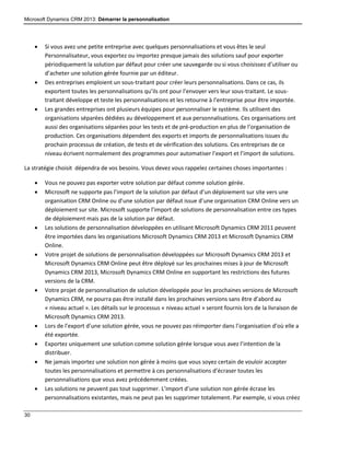 Microsoft Dynamics CRM 2013: Démarrer la personnalisation
30
 Si vous avez une petite entreprise avec quelques personnalisations et vous êtes le seul
Personnalisateur, vous exportez ou importez presque jamais des solutions sauf pour exporter
périodiquement la solution par défaut pour créer une sauvegarde ou si vous choisissez d’utiliser ou
d’acheter une solution gérée fournie par un éditeur.
 Des entreprises emploient un sous-traitant pour créer leurs personnalisations. Dans ce cas, ils
exportent toutes les personnalisations qu’ils ont pour l’envoyer vers leur sous-traitant. Le sous-
traitant développe et teste les personnalisations et les retourne à l’entreprise pour être importée.
 Les grandes entreprises ont plusieurs équipes pour personnaliser le système. Ils utilisent des
organisations séparées dédiées au développement et aux personnalisations. Ces organisations ont
aussi des organisations séparées pour les tests et de pré-production en plus de l’organisation de
production. Ces organisations dépendent des exports et imports de personnalisations issues du
prochain processus de création, de tests et de vérification des solutions. Ces entreprises de ce
niveau écrivent normalement des programmes pour automatiser l’export et l’import de solutions.
La stratégie choisit dépendra de vos besoins. Vous devez vous rappelez certaines choses importantes :
 Vous ne pouvez pas exporter votre solution par défaut comme solution gérée.
 Microsoft ne supporte pas l’import de la solution par défaut d’un déploiement sur site vers une
organisation CRM Online ou d’une solution par défaut issue d’une organisation CRM Online vers un
déploiement sur site. Microsoft supporte l’import de solutions de personnalisation entre ces types
de déploiement mais pas de la solution par défaut.
 Les solutions de personnalisation développées en utilisant Microsoft Dynamics CRM 2011 peuvent
être importées dans les organisations Microsoft Dynamics CRM 2013 et Microsoft Dynamics CRM
Online.
 Votre projet de solutions de personnalisation développées sur Microsoft Dynamics CRM 2013 et
Microsoft Dynamics CRM Online peut être déployé sur les prochaines mises à jour de Microsoft
Dynamics CRM 2013, Microsoft Dynamics CRM Online en supportant les restrictions des futures
versions de la CRM.
 Votre projet de personnalisation de solution développée pour les prochaines versions de Microsoft
Dynamics CRM, ne pourra pas être installé dans les prochaines versions sans être d’abord au
« niveau actuel ». Les détails sur le processus « niveau actuel » seront fournis lors de la livraison de
Microsoft Dynamics CRM 2013.
 Lors de l’export d’une solution gérée, vous ne pouvez pas réimporter dans l’organisation d’où elle a
été exportée.
 Exportez uniquement une solution comme solution gérée lorsque vous avez l’intention de la
distribuer.
 Ne jamais importez une solution non gérée à moins que vous soyez certain de vouloir accepter
toutes les personnalisations et permettre à ces personnalisations d’écraser toutes les
personnalisations que vous avez précédemment créées.
 Les solutions ne peuvent pas tout supprimer. L’import d’une solution non gérée écrase les
personnalisations existantes, mais ne peut pas les supprimer totalement. Par exemple, si vous créez
 