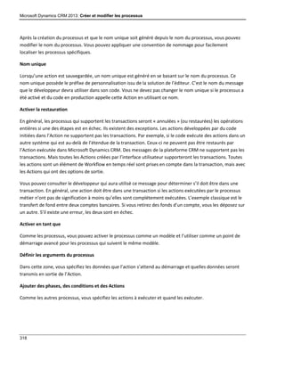 Microsoft Dynamics CRM 2013: Créer et modifier les processus
318
Après la création du processus et que le nom unique soit généré depuis le nom du processus, vous pouvez
modifier le nom du processus. Vous pouvez appliquer une convention de nommage pour facilement
localiser les processus spécifiques.
Nom unique
Lorsqu’une action est sauvegardée, un nom unique est généré en se basant sur le nom du processus. Ce
nom unique possède le préfixe de personnalisation issu de la solution de l’éditeur. C’est le nom du message
que le développeur devra utiliser dans son code. Vous ne devez pas changer le nom unique si le processus a
été activé et du code en production appelle cette Action en utilisant ce nom.
Activer la restauration
En général, les processus qui supportent les transactions seront « annulées » (ou restaurées) les opérations
entières si une des étapes est en échec. Ils existent des exceptions. Les actions développées par du code
initiées dans l’Action ne supportent pas les transactions. Par exemple, si le code exécute des actions dans un
autre système qui est au-delà de l’étendue de la transaction. Ceux-ci ne peuvent pas être restaurés par
l’Action exécutée dans Microsoft Dynamics CRM. Des messages de la plateforme CRM ne supportent pas les
transactions. Mais toutes les Actions créées par l’interface utilisateur supporteront les transactions. Toutes
les actions sont un élément de Workflow en temps réel sont prises en compte dans la transaction, mais avec
les Actions qui ont des options de sortie.
Vous pouvez consulter le développeur qui aura utilisé ce message pour déterminer s’il doit être dans une
transaction. En général, une action doit être dans une transaction si les actions exécutées par le processus
métier n’ont pas de signification à moins qu’elles sont complétement exécutées. L’exemple classique est le
transfert de fond entre deux comptes bancaires. Si vous retirez des fonds d’un compte, vous les déposez sur
un autre. S’il existe une erreur, les deux sont en échec.
Activer en tant que
Comme les processus, vous pouvez activer le processus comme un modèle et l’utiliser comme un point de
démarrage avancé pour les processus qui suivent le même modèle.
Définir les arguments du processus
Dans cette zone, vous spécifiez les données que l’action s’attend au démarrage et quelles données seront
transmis en sortie de l’Action.
Ajouter des phases, des conditions et des Actions
Comme les autres processus, vous spécifiez les actions à exécuter et quand les exécuter.
 