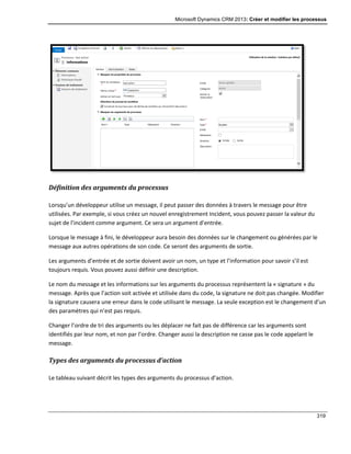Microsoft Dynamics CRM 2013: Créer et modifier les processus
319
Définition des arguments du processus
Lorsqu’un développeur utilise un message, il peut passer des données à travers le message pour être
utilisées. Par exemple, si vous créez un nouvel enregistrement Incident, vous pouvez passer la valeur du
sujet de l’incident comme argument. Ce sera un argument d’entrée.
Lorsque le message à fini, le développeur aura besoin des données sur le changement ou générées par le
message aux autres opérations de son code. Ce seront des arguments de sortie.
Les arguments d’entrée et de sortie doivent avoir un nom, un type et l’information pour savoir s’il est
toujours requis. Vous pouvez aussi définir une description.
Le nom du message et les informations sur les arguments du processus représentent la « signature » du
message. Après que l’action soit activée et utilisée dans du code, la signature ne doit pas changée. Modifier
la signature causera une erreur dans le code utilisant le message. La seule exception est le changement d’un
des paramètres qui n’est pas requis.
Changer l’ordre de tri des arguments ou les déplacer ne fait pas de différence car les arguments sont
identifiés par leur nom, et non par l’ordre. Changer aussi la description ne casse pas le code appelant le
message.
Types des arguments du processus d’action
Le tableau suivant décrit les types des arguments du processus d’action.
 