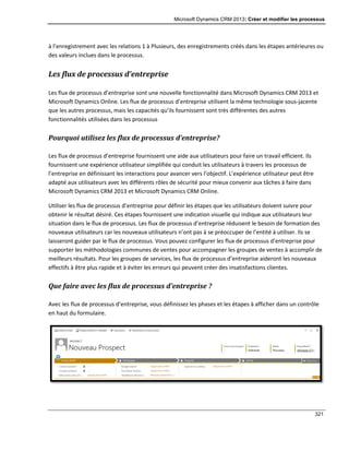 Microsoft Dynamics CRM 2013: Créer et modifier les processus
321
à l’enregistrement avec les relations 1 à Plusieurs, des enregistrements créés dans les étapes antérieures ou
des valeurs inclues dans le processus.
Les flux de processus d’entreprise
Les flux de processus d’entreprise sont une nouvelle fonctionnalité dans Microsoft Dynamics CRM 2013 et
Microsoft Dynamics Online. Les flux de processus d’entreprise utilisent la même technologie sous-jacente
que les autres processus, mais les capacités qu’ils fournissent sont très différentes des autres
fonctionnalités utilisées dans les processus
Pourquoi utilisez les flux de processus d’entreprise?
Les flux de processus d’entreprise fournissent une aide aux utilisateurs pour faire un travail efficient. Ils
fournissent une expérience utilisateur simplifiée qui conduit les utilisateurs à travers les processus de
l’entreprise en définissant les interactions pour avancer vers l’objectif. L’expérience utilisateur peut être
adapté aux utilisateurs avec les différents rôles de sécurité pour mieux convenir aux tâches à faire dans
Microsoft Dynamics CRM 2013 et Microsoft Dynamics CRM Online.
Utiliser les flux de processus d’entreprise pour définir les étapes que les utilisateurs doivent suivre pour
obtenir le résultat désiré. Ces étapes fournissent une indication visuelle qui indique aux utilisateurs leur
situation dans le flux de processus. Les flux de processus d’entreprise réduisent le besoin de formation des
nouveaux utilisateurs car les nouveaux utilisateurs n’ont pas à se préoccuper de l’entité à utiliser. Ils se
laisseront guider par le flux de processus. Vous pouvez configurer les flux de processus d’entreprise pour
supporter les méthodologies communes de ventes pour accompagner les groupes de ventes à accomplir de
meilleurs résultats. Pour les groupes de services, les flux de processus d’entreprise aideront les nouveaux
effectifs à être plus rapide et à éviter les erreurs qui peuvent créer des insatisfactions clientes.
Que faire avec les flux de processus d’entreprise ?
Avec les flux de processus d’entreprise, vous définissez les phases et les étapes à afficher dans un contrôle
en haut du formulaire.
 