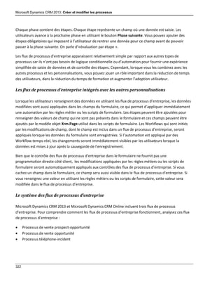 Microsoft Dynamics CRM 2013: Créer et modifier les processus
322
Chaque phase contient des étapes. Chaque étape représente un champ où une donnée est saisie. Les
utilisateurs avance à la prochaine phase en utilisant le bouton Phase suivante. Vous pouvez ajouter des
étapes obligatoires qui imposent à l’utilisateur de rentrer une donnée pour ce champ avant de pouvoir
passer à la phase suivante. On parle d’«évaluation par étape ».
Les flux de processus d’entreprise apparaissent relativement simple par rapport aux autres types de
processus car ils n’ont pas besoin de logique conditionnelle ou d’automation pour fournir une expérience
simplifiée de saisie de données et de contrôle des étapes. Cependant, lorsque vous les combinez avec les
autres processus et les personnalisations, vous pouvez jouer un rôle important dans la réduction de temps
des utilisateurs, dans la réduction du temps de formation et augmenter l’adoption utilisateur.
Les flux de processus d’entreprise intégrés avec les autres personnalisations
Lorsque les utilisateurs renseignent des données en utilisant les flux de processus d’entreprise, les données
modifiées sont aussi appliquées dans les champs du formulaire, ce qui permet d’appliquer immédiatement
une automation par les règles métier ou les scripts de formulaire. Les étapes peuvent être ajoutées pour
renseigner des valeurs de champ qui ne sont pas présents dans le formulaire et ces champs peuvent être
ajoutés par le modèle objet Xrm.Page utilisé dans les scripts de formulaire. Les Workflows qui sont initiés
par les modifications de champ, dont le champ est inclus dans un flux de processus d’entreprise, seront
appliqués lorsque les données du formulaire sont enregistrées. Si l’automation est appliqué par des
Workflow temps-réel, les changements seront immédiatement visibles par les utilisateurs lorsque la
données est mises à jour après la sauvegarde de l’enregistrement.
Bien que le contrôle des flux de processus d’entreprise dans le formulaire ne fournit pas une
programmation directe côté client, les modifications appliquées par les règles métiers ou les scripts de
formulaire seront automatiquement appliqués aux contrôles des flux de processus d’entreprise. Si vous
cachez un champ dans le formulaire, ce champ sera aussi visible dans le flux de processus d’entreprise. Si
vous renseignez une valeur en utilisant les règles métiers ou les scripts de formulaire, cette valeur sera
modifiée dans le flux de processus d’entreprise.
Le système des flux de processus d’entreprise
Microsoft Dynamics CRM 2013 et Microsoft Dynamics CRM Online incluent trois flux de processus
d’entreprise. Pour comprendre comment les flux de processus d’entreprise fonctionnent, analysez ces flux
de processus d’entreprise :
 Processus de vente prospect-opportunité
 Processus de vente opportunité
 Processus téléphone-incident
 